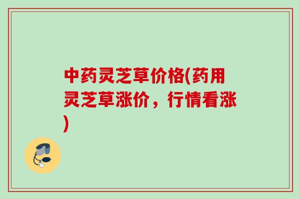 中药灵芝草价格(药用灵芝草涨价，行情看涨)