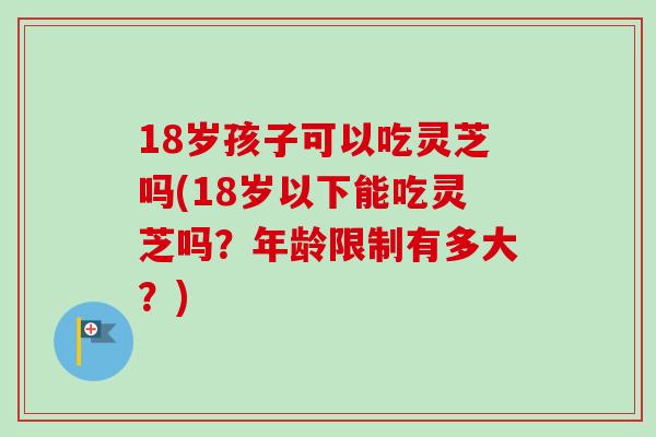 18岁孩子可以吃灵芝吗(18岁以下能吃灵芝吗?年龄限制有多大?) 18岁孩子可以吃灵芝吗(18岁以下能吃灵芝吗?年龄限制有多大?)