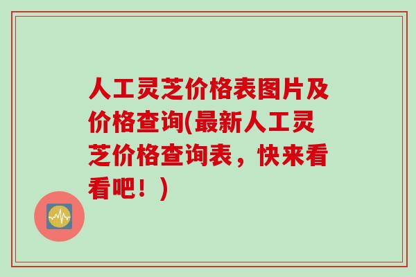 人工灵芝价格表图片及价格查询(最新人工灵芝价格查询表，快来看看吧！)
