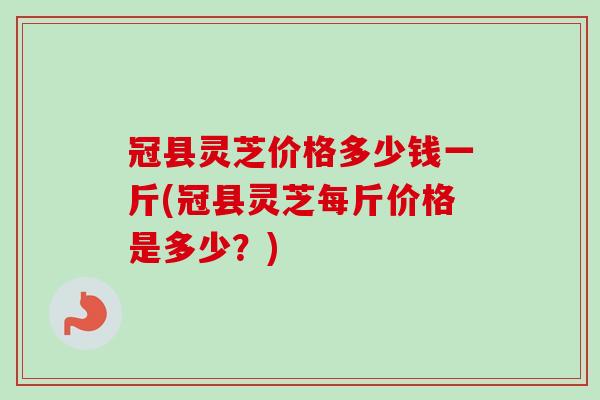 冠县灵芝价格多少钱一斤(冠县灵芝每斤价格是多少？)