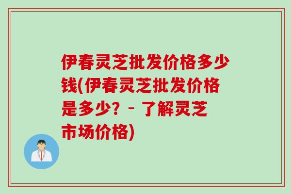 伊春灵芝批发价格多少钱(伊春灵芝批发价格是多少？- 了解灵芝市场价格)