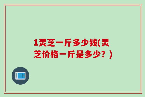 1灵芝一斤多少钱(灵芝价格一斤是多少？)