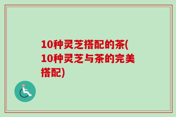 10种灵芝搭配的茶(10种灵芝与茶的完美搭配)