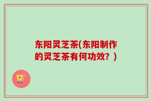 东阳灵芝茶(东阳制作的灵芝茶有何功效?) 东阳灵芝茶(东阳制作的灵芝茶有何功效?)
