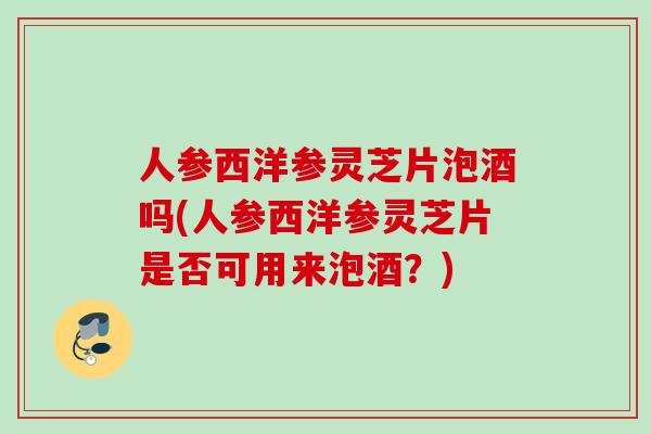 人参西洋参灵芝片泡酒吗(人参西洋参灵芝片是否可用来泡酒？)