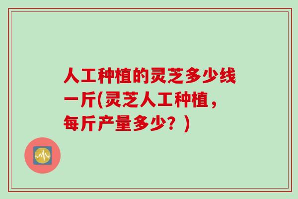 人工种植的灵芝多少线一斤(灵芝人工种植,每斤产量多少?) 人工种植的灵芝多少线一斤(灵芝人工种植,每斤产量多少?)