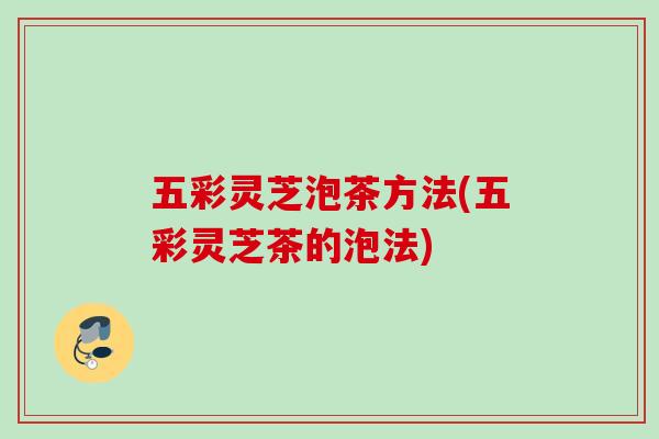 五彩灵芝泡茶方法(五彩灵芝茶的泡法)