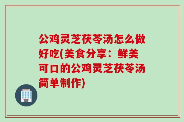 公鸡灵芝茯苓汤怎么做好吃(美食分享：鲜美可口的公鸡灵芝茯苓汤简单制作)