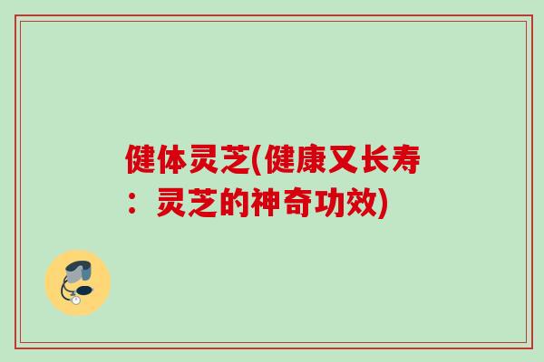 健体灵芝(健康又长寿：灵芝的神奇功效)