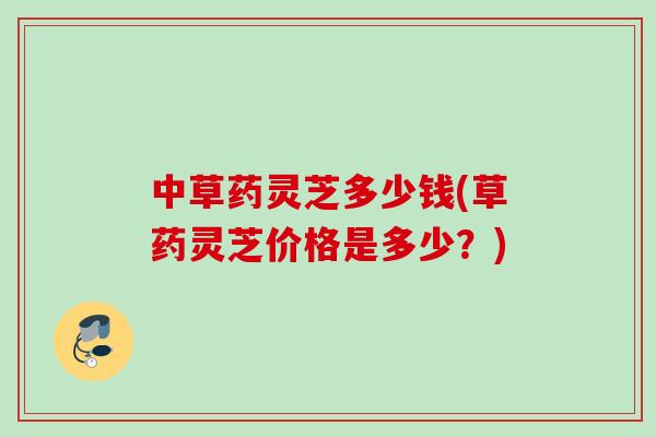 中草药灵芝多少钱(草药灵芝价格是多少？)
