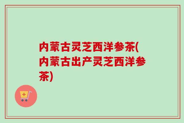 内蒙古灵芝西洋参茶(内蒙古出产灵芝西洋参茶) 内蒙古灵芝西洋参茶(内蒙古出产灵芝西洋参茶)