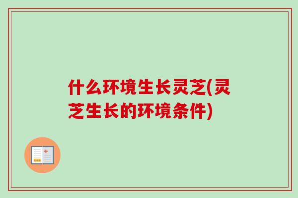 什么环境生长灵芝(灵芝生长的环境条件)