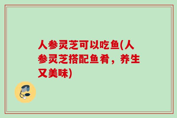 人参灵芝可以吃鱼(人参灵芝搭配鱼肴，养生又美味)