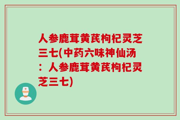 人参鹿茸黄芪枸杞灵芝三七(中药六味神仙汤：人参鹿茸黄芪枸杞灵芝三七)