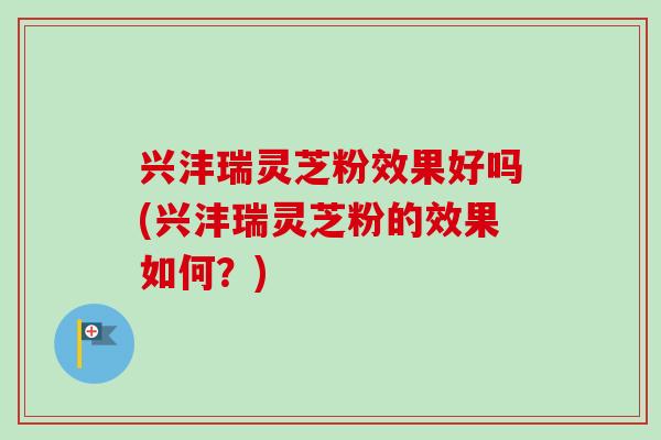 兴沣瑞灵芝粉效果好吗(兴沣瑞灵芝粉的效果如何？)