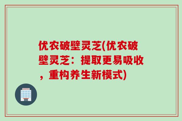 优农破壁灵芝(优农破壁灵芝：提取更易吸收，重构养生新模式)