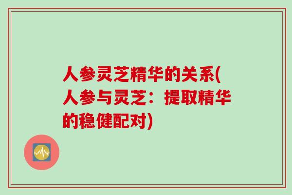 人参灵芝精华的关系(人参与灵芝：提取精华的稳健配对)