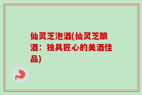 仙灵芝泡酒(仙灵芝酿酒:独具匠心的美酒佳品) 仙灵芝泡酒(仙灵芝酿酒:独具匠心的美酒佳品)
