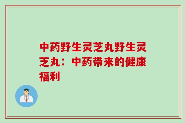 中药野生灵芝丸野生灵芝丸：中药带来的健康福利