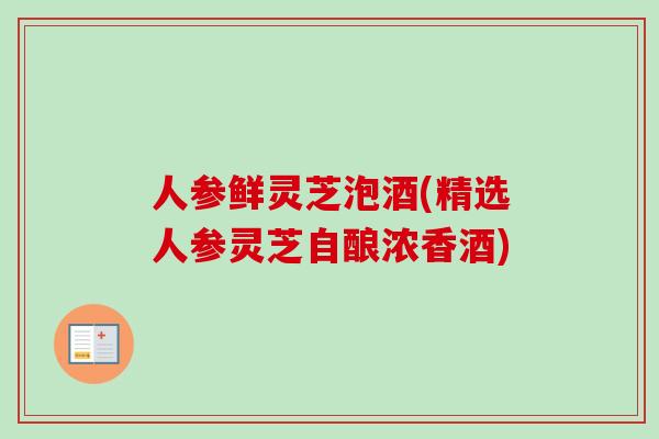 人参鲜灵芝泡酒(精选人参灵芝自酿浓香酒)