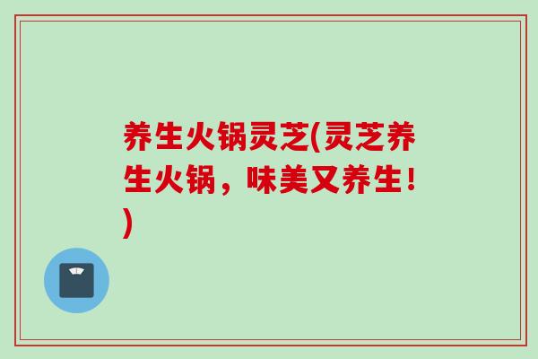 养生火锅灵芝(灵芝养生火锅，味美又养生！)