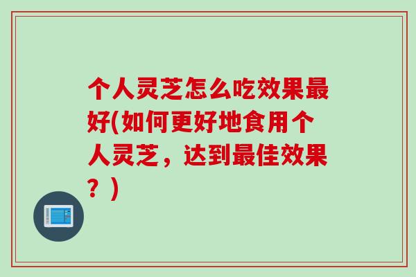 个人灵芝怎么吃效果最好(如何更好地食用个人灵芝，达到最佳效果？)