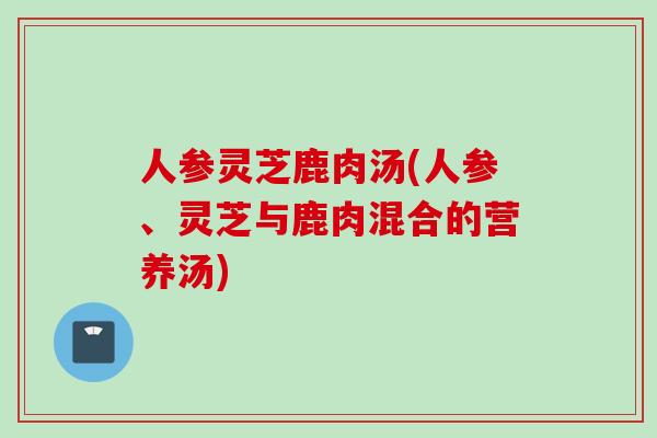 人参灵芝鹿肉汤(人参、灵芝与鹿肉混合的营养汤) 人参灵芝鹿肉汤(人参、灵芝与鹿肉混合的营养汤)