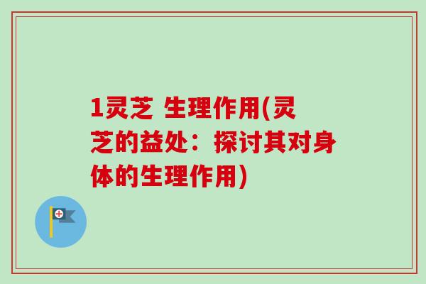 1灵芝 生理作用(灵芝的益处：探讨其对身体的生理作用)
