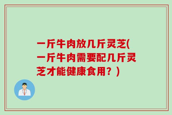 一斤牛肉放几斤灵芝(一斤牛肉需要配几斤灵芝才能健康食用？)