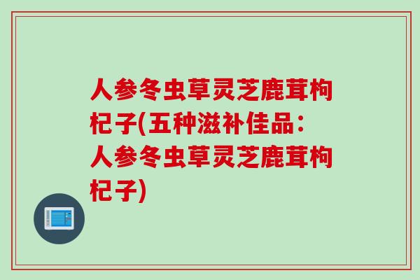 人参冬虫草灵芝鹿茸枸杞子(五种滋补佳品:人参冬虫草灵芝鹿茸枸杞子) 人参冬虫草灵芝鹿茸枸杞子(五种滋补佳品:人参冬虫草灵芝鹿茸枸杞子)