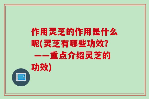 作用灵芝的作用是什么呢(灵芝有哪些功效？ ——重点介绍灵芝的功效)