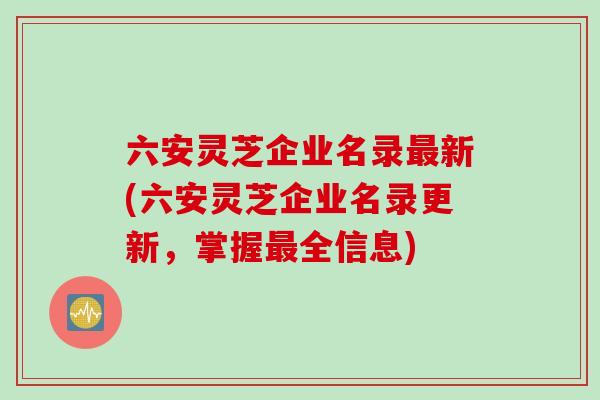 六安灵芝企业名录最新(六安灵芝企业名录更新，掌握最全信息)