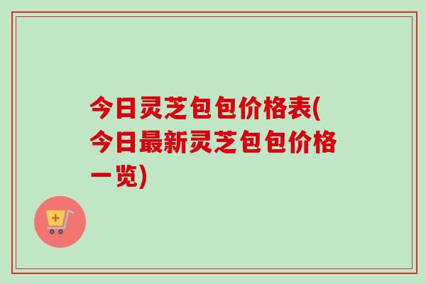 今日灵芝包包价格表(今日最新灵芝包包价格一览)