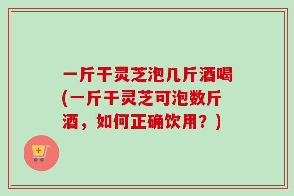 一斤干灵芝泡几斤酒喝(一斤干灵芝可泡数斤酒，如何正确饮用？)