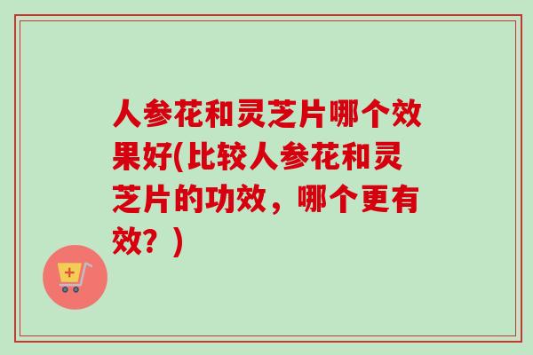 人参花和灵芝片哪个效果好(比较人参花和灵芝片的功效，哪个更有效？)