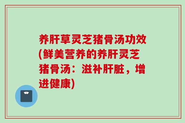 养肝草灵芝猪骨汤功效(鲜美营养的养肝灵芝猪骨汤：滋补肝脏，增进健康)