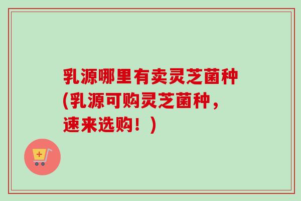 乳源哪里有卖灵芝菌种(乳源可购灵芝菌种,速来选购!) 乳源哪里有卖灵芝菌种(乳源可购灵芝菌种,速来选购!)