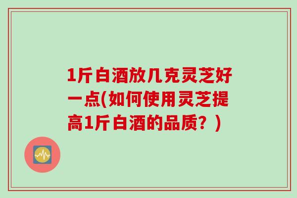 1斤白酒放几克灵芝好一点(如何使用灵芝提高1斤白酒的品质？)