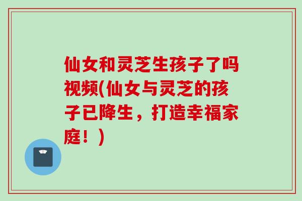 仙女和灵芝生孩子了吗视频(仙女与灵芝的孩子已降生，打造幸福家庭！)