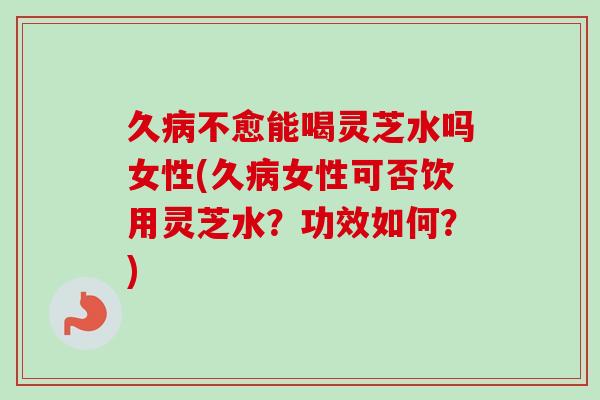 久病不愈能喝灵芝水吗女性(久病女性可否饮用灵芝水？功效如何？)