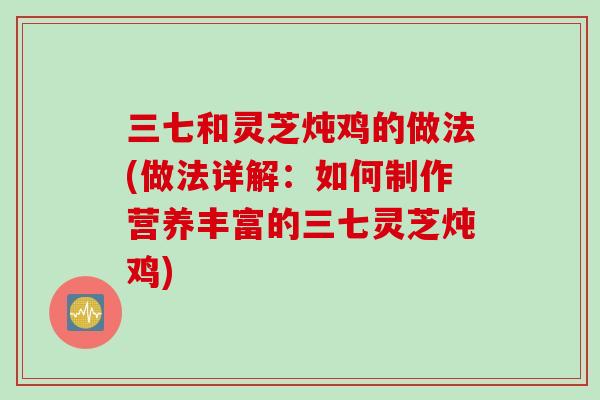 三七和灵芝炖鸡的做法(做法详解:如何制作营养丰富的三七灵芝炖鸡) 三七和灵芝炖鸡的做法(做法详解:如何制作营养丰富的三七灵芝炖鸡)