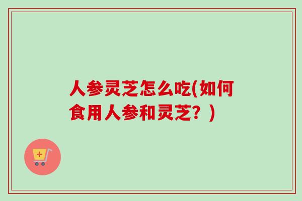 人参灵芝怎么吃(如何食用人参和灵芝？)