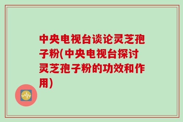 中央电视台谈论灵芝孢子粉(中央电视台探讨灵芝孢子粉的功效和作用) 中央电视台谈论灵芝孢子粉(中央电视台探讨灵芝孢子粉的功效和作用)