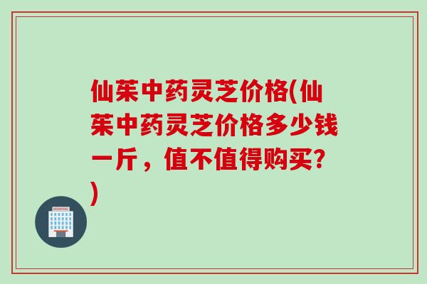 仙茱中药灵芝价格(仙茱中药灵芝价格多少钱一斤，值不值得购买？)