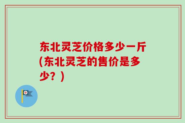 东北灵芝价格多少一斤(东北灵芝的售价是多少?) 东北灵芝价格多少一斤(东北灵芝的售价是多少?)