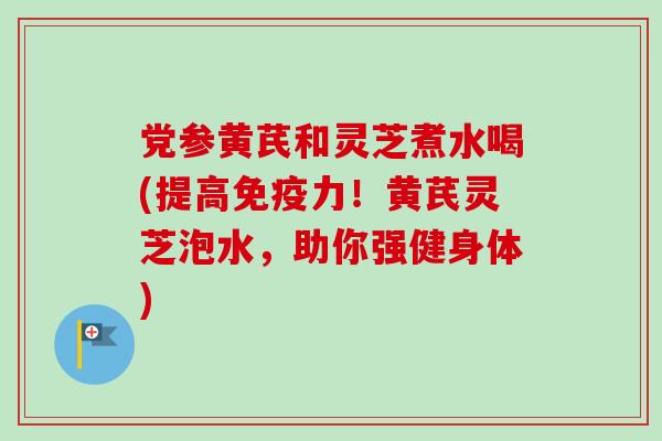 党参黄芪和灵芝煮水喝(提高免疫力！黄芪灵芝泡水，助你强健身体)
