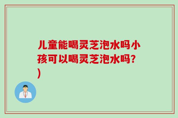 儿童能喝灵芝泡水吗小孩可以喝灵芝泡水吗？)