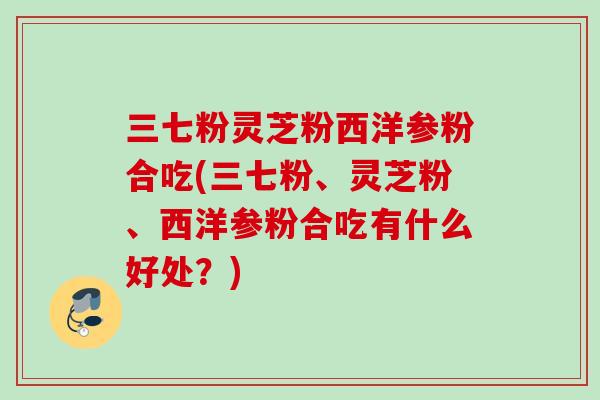 三七粉灵芝粉西洋参粉合吃(三七粉、灵芝粉、西洋参粉合吃有什么好处?) 三七粉灵芝粉西洋参粉合吃(三七粉、灵芝粉、西洋参粉合吃有什么好处?)