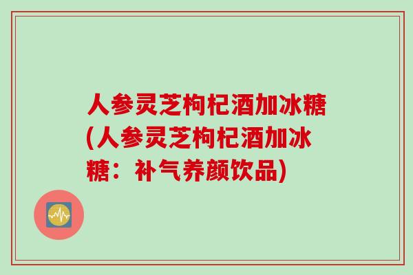 人参灵芝枸杞酒加冰糖(人参灵芝枸杞酒加冰糖：补气养颜饮品)