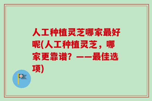人工种植灵芝哪家最好呢(人工种植灵芝，哪家更靠谱？——最佳选项)